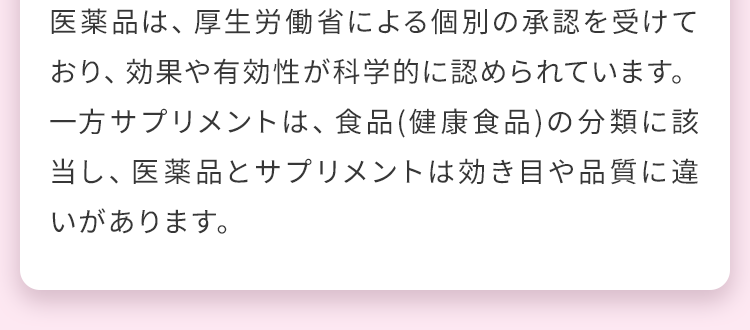 医薬品は、厚生労働省による個別の承認を受けており、効果や有効性が科学的に認められています。